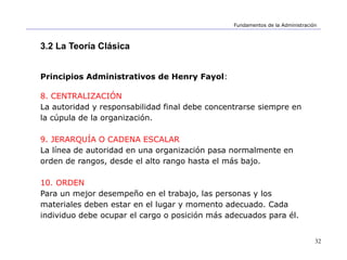 32
Fundamentos de la Administración
3.2 La Teoría Clásica
Principios Administrativos de Henry Fayol:
8. CENTRALIZACIÓN
La autoridad y responsabilidad final debe concentrarse siempre en
la cúpula de la organización.
9. JERARQUÍA O CADENA ESCALAR
La línea de autoridad en una organización pasa normalmente en
orden de rangos, desde el alto rango hasta el más bajo.
10. ORDEN
Para un mejor desempeño en el trabajo, las personas y los
materiales deben estar en el lugar y momento adecuado. Cada
individuo debe ocupar el cargo o posición más adecuados para él.
 