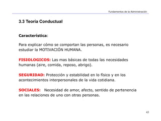 43
Fundamentos de la Administración
3.3 Teoría Conductual
Característica:
Para explicar cómo se comportan las personas, es necesario
estudiar la MOTIVACIÓN HUMANA.
FISIOLOGICOS: Las mas básicas de todas las necesidades
humanas (aire, comida, reposo, abrigo).
SEGURIDAD: Protección y estabilidad en lo físico y en los
acontecimientos interpersonales de la vida cotidiana.
SOCIALES: Necesidad de amor, afecto, sentido de pertenencia
en las relaciones de uno con otras personas.
 