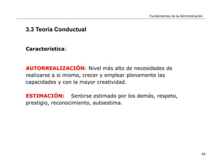44
Fundamentos de la Administración
3.3 Teoría Conductual
Característica:
AUTORREALIZACIÓN: Nivel más alto de necesidades de
realizarse a si mismo, crecer y emplear plenamente las
capacidades y con la mayor creatividad.
ESTIMACIÓN: Sentirse estimado por los demás, respeto,
prestigio, reconocimiento, autoestima.
 