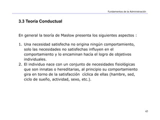 45
Fundamentos de la Administración
3.3 Teoría Conductual
En general la teoría de Maslow presenta los siguientes aspectos :
1. Una necesidad satisfecha no origina ningún comportamiento,
solo las necesidades no satisfechas influyen en el
comportamiento y lo encaminan hacía el logro de objetivos
individuales.
2. El individuo nace con un conjunto de necesidades fisiológicas
que son innatas o hereditarias, al principio su comportamiento
gira en torno de la satisfacción cíclica de ellas (hambre, sed,
ciclo de sueño, actividad, sexo, etc.).
 