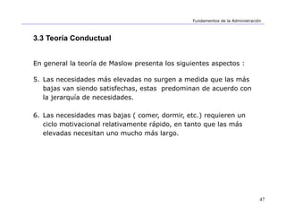 47
Fundamentos de la Administración
3.3 Teoría Conductual
En general la teoría de Maslow presenta los siguientes aspectos :
5. Las necesidades más elevadas no surgen a medida que las más
bajas van siendo satisfechas, estas predominan de acuerdo con
la jerarquía de necesidades.
6. Las necesidades mas bajas ( comer, dormir, etc.) requieren un
ciclo motivacional relativamente rápido, en tanto que las más
elevadas necesitan uno mucho más largo.
 