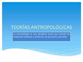 TEORÍAS ANTROPOLÓGICAS
La antropología es una disciplina social que estudia las
relaciones humanas a través de los procesos culturales.
 