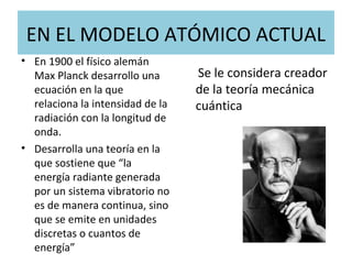 EN EL MODELO ATÓMICO ACTUAL
• En 1900 el físico alemán
Max Planck desarrollo una
ecuación en la que
relaciona la intensidad de la
radiación con la longitud de
onda.
• Desarrolla una teoría en la
que sostiene que “la
energía radiante generada
por un sistema vibratorio no
es de manera continua, sino
que se emite en unidades
discretas o cuantos de
energía”
Se le considera creador
de la teoría mecánica
cuántica
 