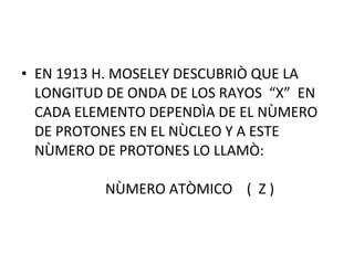 • EN 1913 H. MOSELEY DESCUBRIÒ QUE LA
LONGITUD DE ONDA DE LOS RAYOS “X” EN
CADA ELEMENTO DEPENDÌA DE EL NÙMERO
DE PROTONES EN EL NÙCLEO Y A ESTE
NÙMERO DE PROTONES LO LLAMÒ:
NÙMERO ATÒMICO ( Z )
 