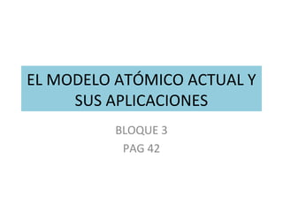 EL MODELO ATÓMICO ACTUAL Y
SUS APLICACIONES
BLOQUE 3
PAG 42
 