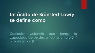 Un ácido de Brönsted-Lowry 
se define como 
Cualquier sustancia que tenga la 
capacidad de perder, o “donar un protón” 
o hidrogenión [H+]. 
 