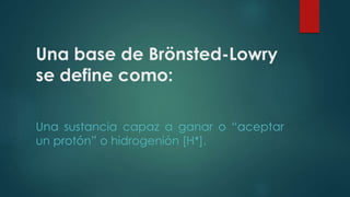 Una base de Brönsted-Lowry 
se define como: 
Una sustancia capaz a ganar o “aceptar 
un protón” o hidrogenión [H+]. 
 