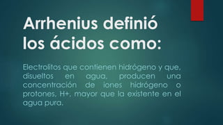 Arrhenius definió 
los ácidos como: 
Electrolitos que contienen hidrógeno y que, 
disueltos en agua, producen una 
concentración de iones hidrógeno o 
protones, H+, mayor que la existente en el 
agua pura. 
 