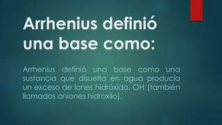 Arrhenius definió 
una base como: 
Arrhenius definió una base como una 
sustancia que disuelta en agua producía 
un exceso de iones hidróxido, OH- (también 
llamados aniones hidroxilo). 
 