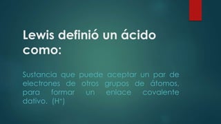 Lewis definió un ácido 
como: 
Sustancia que puede aceptar un par de 
electrones de otros grupos de átomos, 
para formar un enlace covalente 
dativo. (H+) 
 