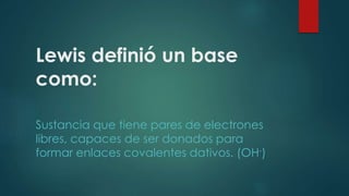 Lewis definió un base 
como: 
Sustancia que tiene pares de electrones 
libres, capaces de ser donados para 
formar enlaces covalentes dativos. (OH-) 
 