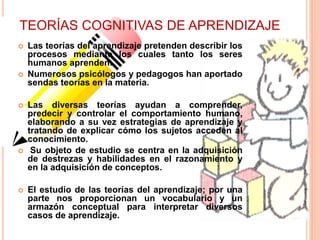TEORÍAS COGNITIVAS DE APRENDIZAJE
 Las teorías del aprendizaje pretenden describir los
procesos mediante los cuales tanto los seres
humanos aprenden.
 Numerosos psicólogos y pedagogos han aportado
sendas teorías en la materia.
 Las diversas teorías ayudan a comprender,
predecir y controlar el comportamiento humano,
elaborando a su vez estrategias de aprendizaje y
tratando de explicar cómo los sujetos acceden al
conocimiento.
 Su objeto de estudio se centra en la adquisición
de destrezas y habilidades en el razonamiento y
en la adquisición de conceptos.
 El estudio de las teorías del aprendizaje; por una
parte nos proporcionan un vocabulario y un
armazón conceptual para interpretar diversos
casos de aprendizaje.
 