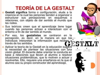 TEORÍA DE LA GESTALT
 Gestalt significa forma o configuración, alude a la
creencia en la cual las personas tienden a organizar o
estructurar sus percepciones en esquemas o
relaciones, con objeto de dar sentido al mundo que
las rodea.
 Sus teóricos creen que el aprendizaje tiene lugar
cuando las personas actúan e interactúan con el
entorno a fin de dar sentido al mundo.
 Por eso, los gestalistas se centraron en la
percepción, es decir, en la manera en que los
individuos interpretan la información que reciben a
través de los sentidos.
 Aplicar la teoría de la Gestalt en la educación sugiere
la necesidad de plantear las situaciones con una
visión global. El docente debe orientar la conducta en
base a relaciones que lleven al alumno a resolver
situaciones problemáticas, que lo motiven a actuar y
resolverlas. Ello, requiere una enseñanza en la que el
alumno sea su propio constructor del aprendizaje.
 