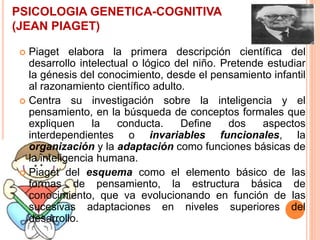 PSICOLOGIA GENETICA-COGNITIVA
(JEAN PIAGET)
 Piaget elabora la primera descripción científica del
desarrollo intelectual o lógico del niño. Pretende estudiar
la génesis del conocimiento, desde el pensamiento infantil
al razonamiento científico adulto.
 Centra su investigación sobre la inteligencia y el
pensamiento, en la búsqueda de conceptos formales que
expliquen la conducta. Define dos aspectos
interdependientes o invariables funcionales, la
organización y la adaptación como funciones básicas de
la inteligencia humana.
 Piaget del esquema como el elemento básico de las
formas de pensamiento, la estructura básica de
conocimiento, que va evolucionando en función de las
sucesivas adaptaciones en niveles superiores del
desarrollo.
 