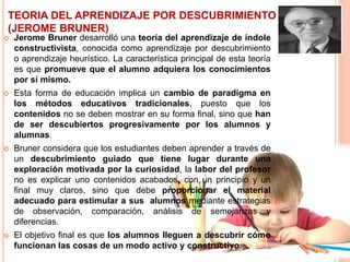 TEORIA DEL APRENDIZAJE POR DESCUBRIMIENTO
(JEROME BRUNER)
 Jerome Bruner desarrolló una teoría del aprendizaje de índole
constructivista, conocida como aprendizaje por descubrimiento
o aprendizaje heurístico. La característica principal de esta teoría
es que promueve que el alumno adquiera los conocimientos
por sí mismo.
 Esta forma de educación implica un cambio de paradigma en
los métodos educativos tradicionales, puesto que los
contenidos no se deben mostrar en su forma final, sino que han
de ser descubiertos progresivamente por los alumnos y
alumnas.
 Bruner considera que los estudiantes deben aprender a través de
un descubrimiento guiado que tiene lugar durante una
exploración motivada por la curiosidad, la labor del profesor
no es explicar uno contenidos acabados, con un principio y un
final muy claros, sino que debe proporcionar el material
adecuado para estimular a sus alumnos mediante estrategias
de observación, comparación, análisis de semejanzas y
diferencias.
 El objetivo final es que los alumnos lleguen a descubrir cómo
funcionan las cosas de un modo activo y constructivo.
 
