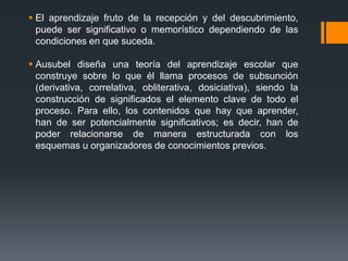  El aprendizaje fruto de la recepción y del descubrimiento,
  puede ser significativo o memorístico dependiendo de las
  condiciones en que suceda.

 Ausubel diseña una teoría del aprendizaje escolar que
  construye sobre lo que él llama procesos de subsunción
  (derivativa, correlativa, obliterativa, dosiciativa), siendo la
  construcción de significados el elemento clave de todo el
  proceso. Para ello, los contenidos que hay que aprender,
  han de ser potencialmente significativos; es decir, han de
  poder relacionarse de manera estructurada con los
  esquemas u organizadores de conocimientos previos.
 