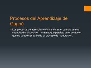Procesos del Aprendizaje de
Gagné
 Los procesos de aprendizaje consisten en el cambio de una
  capacidad o disposición humana, que persiste en el tiempo y
  que no puede ser atribuido al proceso de maduración.
 