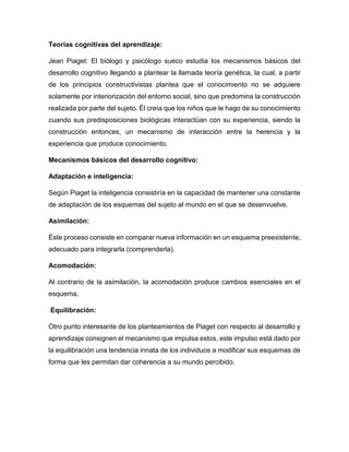 Teorías cognitivas del aprendizaje:
Jean Piaget: El biólogo y psicólogo sueco estudia los mecanismos básicos del
desarrollo cognitivo llegando a plantear la llamada teoría genética, la cual, a partir
de los principios constructivistas plantea que el conocimiento no se adquiere
solamente por interiorización del entorno social, sino que predomina la construcción
realizada por parte del sujeto. Él creía que los niños que le hago de su conocimiento
cuando sus predisposiciones biológicas interactúan con su experiencia, siendo la
construcción entonces, un mecanismo de interacción entre la herencia y la
experiencia que produce conocimiento.
Mecanismos básicos del desarrollo cognitivo:
Adaptación e inteligencia:
Según Piaget la inteligencia consistiría en la capacidad de mantener una constante
de adaptación de los esquemas del sujeto al mundo en el que se desenvuelve.
Asimilación:
Éste proceso consiste en comparar nueva información en un esquema preexistente,
adecuado para integrarla (comprenderla).
Acomodación:
Al contrario de la asimilación, la acomodación produce cambios esenciales en el
esquema.
Equilibración:
Otro punto interesante de los planteamientos de Piaget con respecto al desarrollo y
aprendizaje consignen el mecanismo que impulsa estos, este impulso está dado por
la equilibración una tendencia innata de los individuos a modificar sus esquemas de
forma que les permitan dar coherencia a su mundo percibido.
 