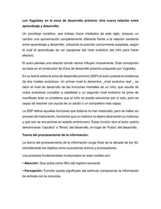 Lev Vygotsky en la zona de desarrollo próximo: Una nueva relación entre
aprendizaje y desarrollo.
Un psicólogo soviético, que trabajo hacia mediados de este siglo, propuso un
cambio una aproximación completamente diferente frente a la relación existente
entre aprendizaje y desarrollo, criticando la posición comúnmente aceptada, según
la cual el aprendizaje de ver equiparse del nivel evolutivo del niño para hacer
efectivo.
El autor plantea una relación donde vamos influyen mutuamente. Esta concepción
se basa en el constructor de Zona de desarrollo próximo propuesto por Vygotsky.
En su teoría sobre la zona de desarrollo próximo (ZDP) el autor postula la existencia
de dos niveles evolutivos: Un primer nivel lo denomina _nivel evolutivo real _ es
decir el nivel de desarrollo de las funciones mentales de un niño, que resulta de
ciclos evolutivos cumplido a cabalidad y un segundo nivel evolutivo se pone de
manifiesto ante un problema que el niño no puede solucionar por sí solo, pero es
capaz de resolver con ayuda de un adulto o un compañero más capaz.
La ZDP define aquellas funciones que todavía no han madurado, pero se hallan en
proceso de maduración, funciones que un mañana no lejano alcanzarán su madurez
y que aún se encuentras en estado embrionario. Éstas función dice el autor podría
denominarse “capullos” o “flores” del desarrollo, en lugar de “frutos” del desarrollo.
Teoría del procesamiento de la información:
La teoría del procesamiento de la información surge fines de la década de los 40,
considerando los objetos como buscadores activos y procesadores.
Los procesos fundamentales involucrados en este modelo son:
• Atención: Que actúa como filtro del registro sensorial.
• Percepción: Función queda significado del estímulo comparando la información
de entrada con la conocida.
 