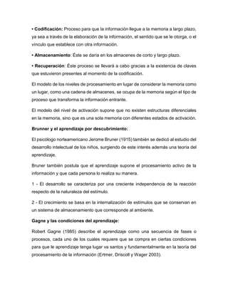• Codificación: Proceso para que la información llegue a la memoria a largo plazo,
ya sea a través de la elaboración de la información, el sentido que se le otorga, o el
vínculo que establece con otra información.
• Almacenamiento: Éste se daría en los almacenes de corto y largo plazo.
• Recuperación: Éste proceso se llevará a cabo gracias a la existencia de claves
que estuvieron presentes al momento de la codificación.
El modelo de los niveles de procesamiento en lugar de considerar la memoria como
un lugar, como una cadena de almacenes, se ocupa de la memoria según el tipo de
proceso que transforma la información entrante.
El modelo del nivel de activación supone que no existen estructuras diferenciales
en la memoria, sino que es una sola memoria con diferentes estados de activación.
Brunner y el aprendizaje por descubrimiento:
El psicólogo norteamericano Jerome Bruner (1915) también se dedicó al estudio del
desarrollo intelectual de los niños, surgiendo de este interés además una teoría del
aprendizaje.
Bruner también postula que el aprendizaje supone el procesamiento activo de la
información y que cada persona lo realiza su manera.
1 - El desarrollo se caracteriza por una creciente independencia de la reacción
respecto de la naturaleza del estímulo.
2 - El crecimiento se basa en la internalización de estímulos que se conservan en
un sistema de almacenamiento que corresponde al ambiente.
Gagne y las condiciones del aprendizaje:
Robert Gagne (1985) describe el aprendizaje como una secuencia de fases o
procesos, cada uno de los cuales requiere que se compra en ciertas condiciones
para que le aprendizaje tenga lugar va santos y fundamentalmente en la teoría del
procesamiento de la información (Ertmer, Driscoll y Wager 2003).
 
