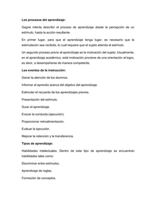 Los procesos del aprendizaje:
Gagné intenta describir el proceso de aprendizaje desde la percepción de un
estímulo, hasta la acción resultante.
En primer lugar, para que el aprendizaje tenga lugar, es necesario que la
estimulación sea recibida, lo cual requiere que el sujeto atienda el estímulo.
Un segundo proceso previo al aprendizaje es la motivación del sujeto. Usualmente,
en el aprendizaje académico, está motivación proviene de una orientación al logro,
es decir, a desempeñarse de manera competente.
Los eventos de la instrucción:
Ganar la atención de los alumnos.
Informar al aprendiz acerca del objetivo del aprendizaje.
Estimular el recuerdo de los aprendizajes previos.
Presentación del estímulo.
Guiar el aprendizaje.
Evocar la conducta (ejecución).
Proporcionar retroalimentación.
Evaluar la ejecución.
Mejorar la retención y la transferencia.
Tipos de aprendizaje:
Habilidades intelectuales: Dentro de este tipo de aprendizaje se encuentran
habilidades tales como:
Discriminar entre estímulos.
Aprendizaje de reglas.
Formación de conceptos.
 