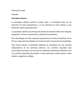 Información verbal
Actitudes
Conceptos básicos:
La psicología cognitiva concibe al sujeto como un procesador activo de los
estímulos. En este procesamiento, y no los estímulos en forma directa, lo que
determina nuestro comportamiento.
La psicología cognitiva se preocupa del estudio de procesos tales como lenguaje,
percepción, memoria, razonamiento y resolución de problemas.
Para Jean Piaget, los niños construyen activamente su mundo le interactuar con él.
Por eso, este autor pone énfasis en el rol de la acción en el proceso de aprendizaje.
Para Jerome Bruner, el desarrollo intelectual se caracteriza por una creciente
independencia de los estímulos externos; una creciente capacidad para
comunicarse con otros y con el mundo me mediante herramientas simbólicas y por
una creciente capacidad para atender a varios estímulos al mismo tiempo ni para
atender a exigencias múltiples.
 