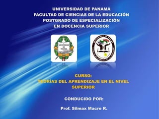 UNIVERSIDAD DE PANAMÁ
FACULTAD DE CIENCIAS DE LA EDUCACIÓN
POSTGRADO DE ESPECIALIZACIÓN
EN DOCENCIA SUPERIOR
CURSO:
TEORÍAS DEL APRENDIZAJE EN EL NIVEL
SUPERIOR
CONDUCIDO POR:
Prof. Silmax Macre R.
 