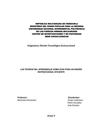 REPÚBLICA BOLIVARIANA DE VENEZUELA
MINISTERIO DEL PODER POPULAR PARA LA DEFENSA
UNIVERSIDAD NACIONAL EXPERIMENTAL POLITÉCNICA
DE LAS FUERZAS ARMADA BOLIVARIANA
CENTRO DE INVESTIGACIONES Y DE POSTGRADO
SEDE CHUAO-CARACAS
Asignatura: Diseño Tecnológico Instruccional
LAS TEORÍAS DEL APRENDIZAJE COMO GUÍA PARA UN DISEÑO
INSTRUCCIONAL EFICIENTE
Profesora: Estudiantes:
Marianela Hernandez Sergio Valdivieso
Pedro González
José Rosales
Grupo V
 