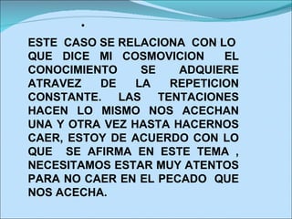  ESTE  CASO SE RELACIONA  CON LO  QUE DICE MI COSMOVICION  EL CONOCIMIENTO SE ADQUIERE ATRAVEZ DE LA REPETICION CONSTANTE. LAS TENTACIONES HACEN LO MISMO NOS ACECHAN UNA Y OTRA VEZ HASTA HACERNOS CAER, ESTOY DE ACUERDO CON LO QUE  SE AFIRMA EN ESTE TEMA , NECESITAMOS ESTAR MUY ATENTOS PARA NO CAER EN EL PECADO  QUE NOS ACECHA. 