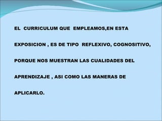 EL  CURRICULUM QUE  EMPLEAMOS,EN ESTA  EXPOSICION , ES DE TIPO  REFLEXIVO, COGNOSITIVO,  PORQUE NOS MUESTRAN LAS CUALIDADES DEL  APRENDIZAJE , ASI COMO LAS MANERAS DE  APLICARLO. 