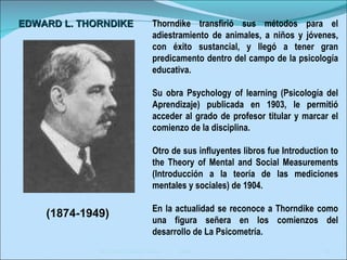 Eduardo García Teske  2006 Thorndike transfirió sus métodos para el adiestramiento de animales, a niños y jóvenes, con éxito sustancial, y llegó a tener gran predicamento dentro del campo de la psicología educativa.  Su obra Psychology of learning (Psicología del Aprendizaje) publicada en 1903, le permitió acceder al grado de profesor titular y marcar el comienzo de la disciplina. Otro de sus influyentes libros fue Introduction to the Theory of Mental and Social Measurements (Introducción a la teoría de las mediciones mentales y sociales) de 1904.  En la actualidad se reconoce a Thorndike como una figura señera en los comienzos del desarrollo de La Psicometría.  EDWARD L. THORNDIKE   (1874-1949) 