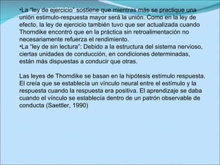 La “ley de ejercicio” sostiene que mientras más se practique una unión estimulo-respuesta mayor será la unión. Como en la ley de efecto, la ley de ejercicio también tuvo que ser actualizada cuando Thorndike encontró que en la práctica sin retroalimentación no necesariamente refuerza el rendimiento. La “ley de sin lectura”: Debido a la estructura del sistema nervioso, ciertas unidades de conducción, en condiciones determinadas, están más dispuestas a conducir que otras. Las leyes de Thorndike se basan en la hipótesis estímulo respuesta. El creía que se establecía un vínculo neural entre el estímulo y la respuesta cuando la respuesta era positiva. El aprendizaje se daba cuando el vínculo se establecía dentro de un patrón observable de conducta (Saettler, 1990)  