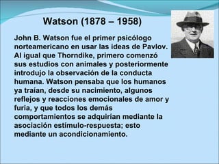 Watson (1878 – 1958) John B. Watson fue el primer psicólogo norteamericano en usar las ideas de Pavlov. Al igual que Thorndike, primero comenzó sus estudios con animales y posteriormente introdujo la observación de la conducta humana. Watson pensaba que los humanos ya traían, desde su nacimiento, algunos reflejos y reacciones emocionales de amor y furia, y que todos los demás comportamientos se adquirían mediante la asociación estímulo-respuesta; esto mediante un acondicionamiento. 
