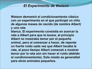 El Experimento de Watson Watson demostró el condicionamiento clásico con un experimento en el que participó un niño de algunos meses de nacido (de nombre Albert) y una rata blanca. El experimento consistía en acercar la rata a Albert para que la tocara, al principio Albert no mostraba temor por el pequeño animal, pero al comenzar a hacer, de repente un fuerte ruido cada vez que Albert tocaba la rata, al poco tiempo Albert comenzó a mostrar temor por la rata aún sin hacer el ruido (debido al condicionamiento). Este miedo se generalizó para otros animales pequeños. 