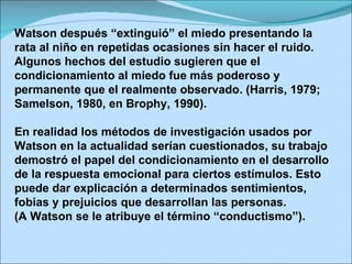 Watson después “extinguió” el miedo presentando la rata al niño en repetidas ocasiones sin hacer el ruido. Algunos hechos del estudio sugieren que el condicionamiento al miedo fue más poderoso y permanente que el realmente observado. (Harris, 1979; Samelson, 1980, en Brophy, 1990). En realidad los métodos de investigación usados por Watson en la actualidad serían cuestionados, su trabajo demostró el papel del condicionamiento en el desarrollo de la respuesta emocional para ciertos estímulos. Esto puede dar explicación a determinados sentimientos, fobias y prejuicios que desarrollan las personas. (A Watson se le atribuye el término “conductismo”). 
