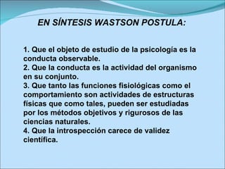 EN SÍNTESIS WASTSON POSTULA: 1. Que el objeto de estudio de la psicología es la conducta observable. 2. Que la conducta es la actividad del organismo en su conjunto. 3. Que tanto las funciones fisiológicas como el comportamiento son actividades de estructuras físicas que como tales, pueden ser estudiadas por los métodos objetivos y rigurosos de las ciencias naturales. 4. Que la introspección carece de validez científica.  