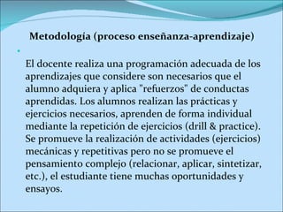 Metodología (proceso enseñanza-aprendizaje) El docente realiza una programación adecuada de los aprendizajes que considere son necesarios que el alumno adquiera y aplica "refuerzos" de conductas aprendidas. Los alumnos realizan las prácticas y ejercicios necesarios, aprenden de forma individual mediante la repetición de ejercicios (drill & practice). Se promueve la realización de actividades (ejercicios) mecánicas y repetitivas pero no se promueve el pensamiento complejo (relacionar, aplicar, sintetizar, etc.), el estudiante tiene muchas oportunidades y ensayos. 