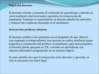 Papel del docente El docente articula y presenta el contenido de aprendizaje, controla su curso mediante intervenciones y garantiza la consecución de resultados. Trasmite el conocimiento al alumno, diseña los estímulos y refuerza las conductas deseadas en el estudiante. Interacción profesor-alumno El docente establece los estímulos con el propósito de que obtener una respuesta correspondiente, este proceso se realiza mediante pasos pequeños y orientación del profesor al estudiante, para éste propósito, el docente puede apoyarse en TIC, creando un aprendizaje con soporte informático programado en un entorno digital. En este sentido creo que la interacción entre docente y aprendiz, es solo la necesaria (un tanto baja). 
