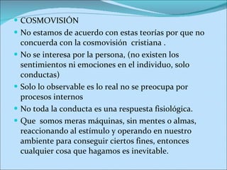 COSMOVISIÓN No estamos de acuerdo con estas teorías por que no concuerda con la cosmovisión  cristiana .  No se interesa por la persona, (no existen los sentimientos ni emociones en el individuo, solo conductas) Solo lo observable es lo real no se preocupa por procesos internos No toda la conducta es una respuesta fisiológica. Que  somos meras máquinas, sin mentes o almas, reaccionando al estímulo y operando en nuestro ambiente para conseguir ciertos fines, entonces cualquier cosa que hagamos es inevitable. 