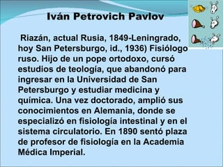 Iván Petrovich Pavlov Riazán, actual Rusia, 1849-Leningrado, hoy San Petersburgo, id., 1936) Fisiólogo ruso. Hijo de un pope ortodoxo, cursó estudios de teología, que abandonó para ingresar en la Universidad de San Petersburgo y estudiar medicina y química. Una vez doctorado, amplió sus conocimientos en Alemania, donde se especializó en fisiología intestinal y en el sistema circulatorio. En 1890 sentó plaza de profesor de fisiología en la Academia Médica Imperial. 