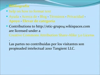 Bibliografía help on how to format text Ayuda  ·  Acerca de  ·  Blog  ·  Términos  ·  Privacidad  ·  Apoyo  ·  Elevar de categoría Contributions to http://etic-grupo4.wikispaces.com are licensed under a  Creative Commons Attribution Share-Alike 3.0 License .  Las partes no contribuidas por los visitantes son propieaded intelectual 2010 Tangient LLC. 
