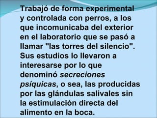 Trabajó de forma experimental y controlada con perros, a los que incomunicaba del exterior en el laboratorio que se pasó a llamar "las torres del silencio". Sus estudios lo llevaron a interesarse por lo que denominó  secreciones psíquicas , o sea, las producidas por las glándulas salivales sin la estimulación directa del alimento en la boca. 