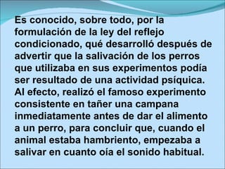 Es conocido, sobre todo, por la formulación de la ley del reflejo condicionado, qué desarrolló después de advertir que la salivación de los perros que utilizaba en sus experimentos podía ser resultado de una actividad psíquica. Al efecto, realizó el famoso experimento consistente en tañer una campana inmediatamente antes de dar el alimento a un perro, para concluir que, cuando el animal estaba hambriento, empezaba a salivar en cuanto oía el sonido habitual. 