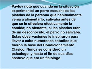 Pavlov notó que cuando en la situación experimental un perro escuchaba las pisadas de la persona que habitualmente venía a alimentarlo, salivaba antes de que se le ofreciera efectivamente la comida; no obstante, si las pisadas eran de un desconocido, el perro no salivaba. Estas observaciones le inspiraron para llevar a cabo numerosos estudios que fueron la base del Condicionamiento Clásico. Nunca se consideró un psicólogo, y hasta el fin de sus días sostuvo que era un fisiólogo. 