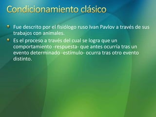 Fue descrito por el fisiólogo ruso Ivan Pavlov a través de sus
trabajos con animales.
Es el proceso a través del cual se logra que un
comportamiento -respuesta- que antes ocurría tras un
evento determinado -estímulo- ocurra tras otro evento
distinto.
 