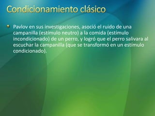 Pavlov en sus investigaciones, asoció el ruido de una
campanilla (estímulo neutro) a la comida (estímulo
incondicionado) de un perro, y logró que el perro salivara al
escuchar la campanilla (que se transformó en un estímulo
condicionado).
 