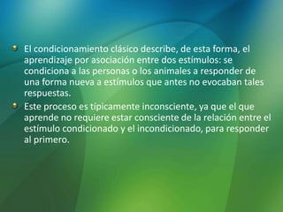 El condicionamiento clásico describe, de esta forma, el
aprendizaje por asociación entre dos estímulos: se
condiciona a las personas o los animales a responder de
una forma nueva a estímulos que antes no evocaban tales
respuestas.
Este proceso es típicamente inconsciente, ya que el que
aprende no requiere estar consciente de la relación entre el
estímulo condicionado y el incondicionado, para responder
al primero.
 