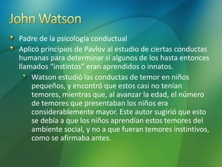 Padre de la psicología conductual
Aplicó principios de Pavlov al estudio de ciertas conductas
humanas para determinar si algunos de los hasta entonces
llamados “instintos” eran aprendidos o innatos.
Watson estudió las conductas de temor en niños
pequeños, y encontró que estos casi no tenían
temores, mientras que, al avanzar la edad, el número
de temores que presentaban los niños era
considerablemente mayor. Este autor sugirió que esto
se debía a que los niños aprendían estos temores del
ambiente social, y no a que fueran temores instintivos,
como se afirmaba antes.
 