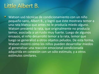 Watson usó técnicas de condicionamiento con un niño
pequeño sano, Albert B., y logró que éste mostrara temor a
una rata blanca que antes no le producía miedo alguno.
Watson presentó la rata, que originalmente no producía
temor, asociada a un ruido muy fuerte. Luego de algunos
ensayos, el niño desarrolló temor a la rata, temor que
luego se generalizó a otros objetos peludos. De esta forma,
Watson mostró cómo los niños pueden desarrollar miedos
al generalizar una reacción emocional condicionada
adquirida en conexión con un sólo estímulo, y a otros
estímulos similares.
 