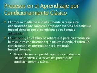 El proceso mediante el cual aumenta la respuesta
condicionada por sucesivos emparejamientos del estímulo
incondicionado con el condicionado es llamado
adquisición.
La extinción, en cambio, se refiere a la pérdida gradual de
la respuesta condicionada que ocurre cuando el estímulo
condicionado es presentado sin el estímulo
incondicionado.
De esta forma, es posible aprender conductas o
“desaprenderlas” a través del proceso de
condicionamiento clásico.
 